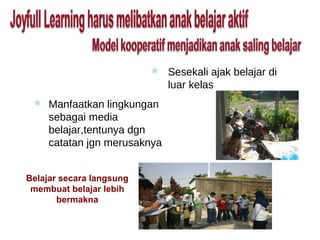    Sesekali ajak belajar di
                              luar kelas
    Manfaatkan lingkungan
     sebagai media
     belajar,tentunya dgn
     catatan jgn merusaknya


Belajar secara langsung
 membuat belajar lebih
       bermakna
 