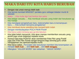 MAKA DARI ITU KITA HARUS BERUBAH
•   Dengan niat untuk menuju lebih baik
•   Kita bentuk kembali MINDSET perilaku guru sebagai teladan murid di
    sekolah
•   Maka …Kita mulai dgn hati lembut dan peka
•   Kita belajar sesuatu…. Kita membuat sesuatu yang indah dari kesukaran yg
    kita hadapi
•   Kita mendapat pengetahuan baru, keterampilan baru & kemampuan
    baru….. Kita tumbuh bersama pengalaman
•   Kita membuat dunia sekeliling kita menjadi lebih indah
•   Dengan membudayakan POLA PIKIR Positif
•   Kita harus yakin tentang apa yg kita lakukan
•   Kita tidak boleh menyerah, Kita akan mampu memberikan sesuatu yang
    positif juga untuk diajarkan kepada siswa.
•   Karena kata-kata POSITIF akan membentuk Pola Pikir yang Positif
    juga.Dan Pola Pikir Positif sangat berguna bagi seorang guru untuk
    mengajarkan sisi spiritual kepada murid.
•   Kita harus sabar,, Persoalan dan kesukaran memberi kita kesempatan utk
    menjadi lebih kuat … and lebih baik… and lebih tanggap.
                                    baik
•   Hilangkan “ KILLER WORD” dan sebarkan “ MAGIC WORD”.
 