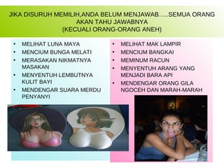 JIKA DISURUH MEMILIH,ANDA BELUM MENJAWAB…..SEMUA ORANG
                   AKAN TAHU JAWABNYA
               (KECUALI ORANG-ORANG ANEH)

 •   MELIHAT LUNA MAYA       •   MELIHAT MAK LAMPIR
 •   MENCIUM BUNGA MELATI    •   MENCIUM BANGKAI
 •   MERASAKAN NIKMATNYA     •   MEMINUM RACUN
     MASAKAN                 •   MENYENTUH ARANG YANG
 •   MENYENTUH LEMBUTNYA         MENJADI BARA API
     KULIT BAYI              •   MENDENGAR ORANG GILA
 •   MENDENGAR SUARA MERDU       NGOCEH DAN MARAH-MARAH
     PENYANYI
 