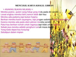 MENCUKIL KARYA KHALIL GIBRAN
  > ANAKMU BUKAN MILIKMU <
Mereka putera –puteri sang hidup yang rindu pada diri sendiri
Lewat engkau mereka lahir,namun tidak dari kau
Mereka ada padamu,tapi bukan haqmu
Berikan mereka kasih sayangmu, tapi jangan sodorkan bentuk pikiranmu
Karena mereka ada pada alam pikiran mereka sendiri
Patut kau berikan rumah untuk raganya,tapi tidak untuk jiwanya
Sebab jiwa mereka adalah penghuni rumah masa depan
Yang tiada dapat kau kunjungi
Sekalipun dalam impian
 