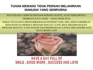 TUHAN MEMANG TIDAK PERNAH MELAHIRKAN
             MANUSIA YANG SEMPURNA
   KITA SELALU LEBIH DI SINI DAN KURANG DI SITU, ATAU SEBALIKNYA.
               DEMIKIAN JUGA ANAK – ANAK DIDIK KITA
MAKA TUGAS KITA MENGEMBANGKAN POTENSI YANG ADA, SERTA MEMBUAT
  KEKURANGAN MEREKA MENJADI SESUATU YANG BISA DIKEMBANGKAN
MENJADI SESUATU YANG POSITIF DAN BERMANFAAT UNTUK DIRI SENDIRI DAN
                           JUGA ORANG LAIN
 