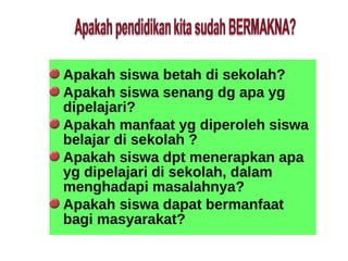 Apakah siswa betah di sekolah?
Apakah siswa senang dg apa yg
dipelajari?
Apakah manfaat yg diperoleh siswa
belajar di sekolah ?
Apakah siswa dpt menerapkan apa
yg dipelajari di sekolah, dalam
menghadapi masalahnya?
Apakah siswa dapat bermanfaat
bagi masyarakat?
 