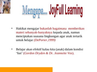 •   Hakikat mengajar bukanlah bagaimana memberikan
    materi sebanyak-banyaknya kepada anak, namun
    menciptakan suasana lingkungan agar anak tertarik
    untuk belajar (DePorter,1999)

•   Belajar akan efektif kalau kita (anak) dalam kondisi
    ‘fun’ (Gordon Dryden & Dr. Jeannette Vos).
 