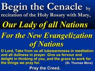Begin the Cenacle by
recitation of the Holy Rosary with Mary,

Our Lady of all Nations
For the New Evangelization
        of Nations
O Lord, Take from us all lukewarmness in meditation
and all dullness in prayer. Give us fervour and
delight in thinking of you, and the grace to work for
the things we pray for.               (St. Thomas More)
                Pray the Creed.
 