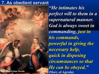 7. As obedient servant
                         “He intimates his
                         perfect will to them in a
                         supernatural manner.
                         God is always sweet in
                         commanding, just in
                         his commands,
                         powerful in giving the
                         necessary help,
                         quick in disposing
                         circumstances so that
                         He can be obeyed.”
                         (Mary of Agreda)
 