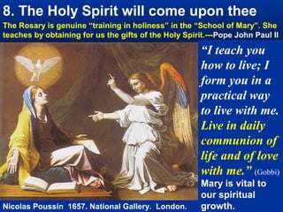 8. The Holy Spirit will come upon thee
The Rosary is genuine “training in holiness” in the “School of Mary”. She
teaches by obtaining for us the gifts of the Holy Spirit.---Pope John Paul II

                                                       “I teach you
                                                       how to live; I
                                                       form you in a
                                                       practical way
                                                       to live with me.
                                                       Live in daily
                                                       communion of
                                                       life and of love
                                                       with me.” (Gobbi)
                                                       Mary is vital to
                                                       our spiritual
Nicolas Poussin 1657. National Gallery. London.        growth.
 