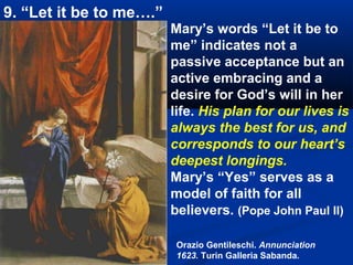 9. “Let it be to me….”
                         Mary’s words “Let it be to
                         me” indicates not a
                         passive acceptance but an
                         active embracing and a
                         desire for God’s will in her
                         life. His plan for our lives is
                         always the best for us, and
                         corresponds to our heart’s
                         deepest longings.
                         Mary’s “Yes” serves as a
                         model of faith for all
                         believers. (Pope John Paul II)

                          Orazio Gentileschi. Annunciation
                          1623. Turin Galleria Sabanda.
 