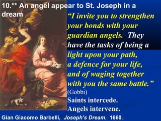 10.** An angel appear to St. Joseph in a
dream              “I invite you to strengthen
                       your bonds with your
                       guardian angels. They
                       have the tasks of being a
                       light upon your path,
                       a defence for your life,
                       and of waging together
                       with you the same battle.”
                       (Gobbi)
                       Saints intercede.
                       Angels intervene.
Gian Giacomo Barbelli, Joseph’s Dream. 1660.
 