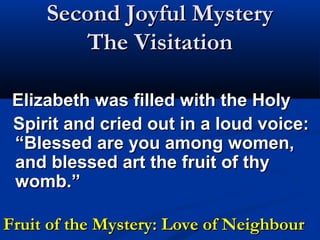 Second Joyful Mystery
        The Visitation

 Elizabeth was filled with the Holy
 Spirit and cried out in a loud voice:
 “Blessed are you among women,
 and blessed art the fruit of thy
 womb.”

Fruit of the Mystery: Love of Neighbour
 