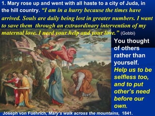 1. Mary rose up and went with all haste to a city of Juda, in
the hill country. “I am in a hurry because the times have
arrived. Souls are daily being lost in greater numbers. I want
to save them through an extraordinary intervention of my
maternal love. I need your help and your love.” (Gobbi)
                                                You thought
                                                of others
                                                rather than
                                                yourself.
                                                Help us to be
                                                selfless too,
                                                and to put
                                                other’s need
                                                before our
                                                own.
Joseph von Fuehrich, Mary’s walk across the mountains, 1841.
 