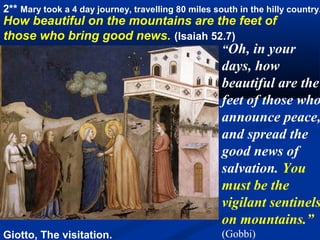 2** Mary took a 4 day journey, travelling 80 miles south in the hilly country.
How beautiful on the mountains are the feet of
those who bring good news. (Isaiah 52.7)
                                     “Oh, in your
                                                     days, how
                                                     beautiful are the
                                                     feet of those who
                                                     announce peace,
                                                     and spread the
                                                     good news of
                                                     salvation. You
                                                     must be the
                                                     vigilant sentinels
                                                     on mountains.”
Giotto, The visitation.                              (Gobbi)
 