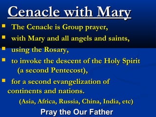 Cenacle with Mary
 The Cenacle is Group prayer,
 with Mary and all angels and saints,

 using the Rosary,

 to invoke the descent of the Holy Spirit
    (a second Pentecost),
 for a second evangelization of
 continents and nations.
     (Asia, Africa, Russia, China, India, etc)
            Pray the Our Father
 
