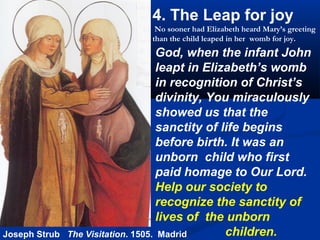 4. The Leap for joy
                                No sooner had Elizabeth heard Mary’s greeting
                               than the child leaped in her womb for joy.
                                    God, when the infant John
                                    leapt in Elizabeth’s womb
                                    in recognition of Christ’s
                                    divinity, You miraculously
                                    showed us that the
                                    sanctity of life begins
                                    before birth. It was an
                                    unborn child who first
                                    paid homage to Our Lord.
                                    Help our society to
                                    recognize the sanctity of
                                    lives of the unborn
Joseph Strub   The Visitation. 1505. Madrid      children.
 