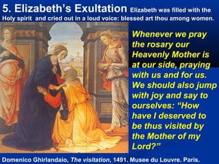 5. Elizabeth’s Exultation Elizabeth was filled with the
Holy spirit and cried out in a loud voice: blessed art thou among women.

                                            Whenever we pray
                                            the rosary our
                                            Heavenly Mother is
                                            at our side, praying
                                            with us and for us.
                                            We should also jump
                                            with joy and say to
                                            ourselves: “How
                                            have I deserved to
                                            be thus visited by
                                            the Mother of my
                                            Lord?”
Domenico Ghirlandaio, The visitation, 1491. Musee du Louvre. Paris.
 