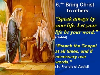 6.** Bring Christ
     to others
“Speak always by
your life. Let your
life be your word.”
(Gobbi)

“Preach the Gospel
at all times, and if
necessary use
words.”
(St. Francis of Assisi)
 