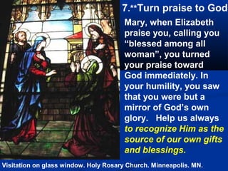 7.**Turn praise to God
                                      Mary, when Elizabeth
                                      praise you, calling you
                                      “blessed among all
                                      woman”, you turned
                                      your praise toward
                                      God immediately. In
                                      your humility, you saw
                                      that you were but a
                                      mirror of God’s own
                                      glory. Help us always
                                      to recognize Him as the
                                      source of our own gifts
                                      and blessings.
Visitation on glass window. Holy Rosary Church. Minneapolis. MN.
 