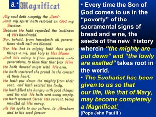 8.*       • Every time the Son of
      .   God comes to us in the
          “
          “poverty” of the
          sacramental signs of
          bread and wine, the
          seeds of the new history
          wherein “the mighty are
          put down” and “the lowly
          are exalted” takes root in
          the world.
          • The Eucharist has been
          given to us so that
          our life, like that of Mary,
          may become completely
          a Magnificat!
          (Pope John Paul II )
 