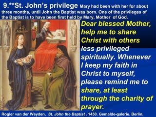 9.**St. John’s privilege Mary had been with her for about
three months, until John the Baptist was born. One of the privileges of
the Baptist is to have been first held by Mary, Mother of God.
                                          Dear blessed Mother,
                                          help me to share
                                          Christ with others
                                          less privileged
                                          spiritually. Whenever
                                          I keep my faith in
                                          Christ to myself,
                                          please remind me to
                                          share, at least
                                          through the charity of
                                          prayer.
Rogier van der Weyden, St. John the Baptist . 1450. Gemalde-galerie. Berlin.
 