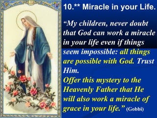 10.** Miracle in your Life.

“My children, never doubt
that God can work a miracle
in your life even if things
seem impossible: all things
are possible with God. Trust
Him.
Offer this mystery to the
Heavenly Father that He
will also work a miracle of
grace in your life.” (Gobbi)
 
