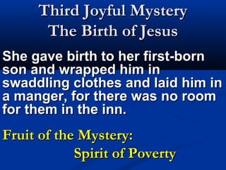Third Joyful Mystery
       The Birth of Jesus
She gave birth to her first-born
son and wrapped him in
swaddling clothes and laid him in
a manger, for there was no room
for them in the inn.
Fruit of the Mystery:
            Spirit of Poverty
 