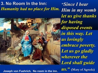 3. No Room In the Inn:         “Since I bear
Humanity had no place for Him. Him in my womb
                                            let us give thanks
                                            for having
                                            disposed events
                                            in this way. Let
                                            us lovingly
                                            embrace poverty.
                                            Let us go gladly
                                            wherever the
                                            Lord shall guide
 Joseph von Fuehrich, No room in the inn.
                                            us.“ (Mary of Agreda)
 