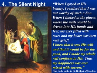 4. The Silent Night   “When I gazed at His
                      beauty, I realized that I was
                      not worthy of such a Son.
                      When I looked at the places
                      where the nails would be
                      driven into His hands and
                      feet, my eyes filled with
                      tears and my heart was torn
                      with grief!
                      I knew that it was His will
                      and that it would be for the
                      good, and I made my whole
                      will conform to His. Thus
                      my happiness was ever
                      mixed with sorrow.”
                      Our Lady spoke to St. Bridget of Sweden.
 