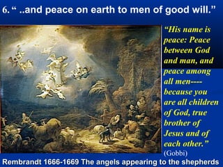 6. “ ..and peace on earth to men of good will.”
                                          “His name is
                                          peace: Peace
                                          between God
                                          and man, and
                                          peace among
                                          all men----
                                          because you
                                          are all children
                                          of God, true
                                          brother of
                                          Jesus and of
                                          each other.”
                                          (Gobbi)
Rembrandt 1666-1669 The angels appearing to the shepherds
 