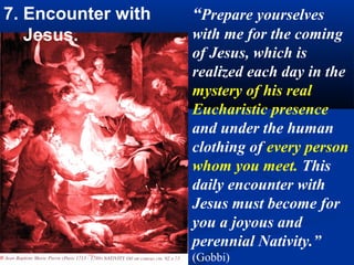 7. Encounter with   “Prepare yourselves
   Jesus.           with me for the coming
                    of Jesus, which is
                         .
                    realized each day in the
                    mystery of his real
                    Eucharistic presence
                    and under the human
                    clothing of every person
                    whom you meet. This
                    daily encounter with
                    Jesus must become for
                    you a joyous and
                    perennial Nativity.”
                    (Gobbi)
 