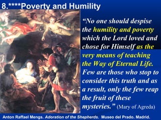 8.****Poverty and Humility
                                       “No one should despise
                                       the humility and poverty
                                       which the Lord loved and
                                       chose for Himself as the
                                       very means of teaching
                                       the Way of Eternal Life.
                                       Few are those who stop to
                                       consider this truth and as
                                       a result, only the few reap
                                       the fruit of these
                                       mysteries.” (Mary of Agreda)
Anton Raffael Mengs. Adoration of the Shepherds. Museo del Prado. Madrid.
 