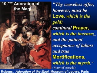 10.*** Adoration of            “Thy ceaseless offer,
       the Magi                however, must be
                               Love, which is the
                               gold;
                               continual Prayer,
                               which is the incense;
                               and the patient
                               acceptance of labors
                               and true
                               Mortifications,
                               which is the myrrh.”
                                (Mary of Agreda)
Rubens, Adoration of the Magi, Museum of Louvre. Paris
 