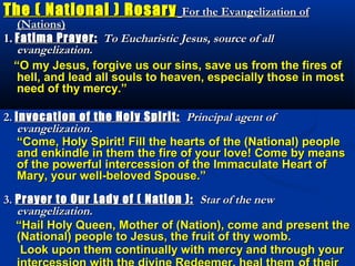 The ( National ) Rosary          For the Evangelization of
    (Nations)
1. Fatima Prayer: To Eucharistic Jesus, source of all
    evangelization.
   “O my Jesus, forgive us our sins, save us from the fires of
    hell, and lead all souls to heaven, especially those in most
    need of thy mercy.”

2. Invocation of the Holy Spirit: Principal agent of
    evangelization.
   “Come, Holy Spirit! Fill the hearts of the (National) people
    and enkindle in them the fire of your love! Come by means
    of the powerful intercession of the Immaculate Heart of
    Mary, your well-beloved Spouse.”

3. Prayer to Our Lady of ( Nation ): Star of the new
   evangelization.
   “Hail Holy Queen, Mother of (Nation), come and present the
   (National) people to Jesus, the fruit of thy womb.
    Look upon them continually with mercy and through your
 