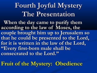 Fourth Joyful Mystery
        The Presentation
 When the day came to purify them
according to the law of Moses, the
couple brought him up to Jerusalem so
that he could be presented to the Lord,
for it is written in the law of the Lord,
“Every first-born male shall be
consecrated to the Lord.”
Fruit of the Mystery: Obedience
 