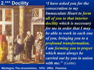 2.*** Docility                    “I have asked you for the
                                  consecration to my
                                  Immaculate Heart to form
                                  all of you to that interior
                                  docility which is necessary
                                  for me in order that I may
                                  be able to work in each one
                                  of you, bringing you to a
                                  profound transformation.
                                  I am forming you to prayer
                                  which must always be
                                  carried out by you in union
                                  with me.” (Gobbi)
Mantegna, The circumcision, 1474. Uffizi, Florence.
 