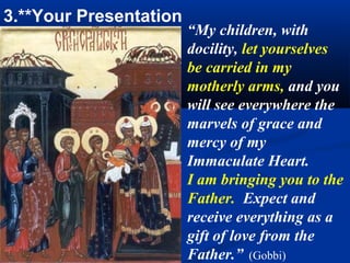 3.**Your Presentation
                        “My children, with
                        docility, let yourselves
                        be carried in my
                        motherly arms, and you
                        will see everywhere the
                        marvels of grace and
                        mercy of my
                        Immaculate Heart.
                        I am bringing you to the
                        Father. Expect and
                        receive everything as a
                        gift of love from the
                        Father.” (Gobbi)
 