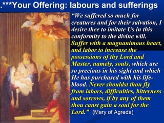 5.***Your Offering: labours and sufferings
                   “We suffered so much for
                   creatures and for their salvation, I
                   desire thee to imitate Us in this
                   conformity to the divine will.
                   Suffer with a magnanimous heart,
                   and labor to increase the
                   possessions of thy Lord and
                   Master, namely, souls, which are
                   so precious in his sight and which
                   He has purchased with his life-
                   blood. Never shouldst thou fly
                   from labors, difficulties, bitterness
                   and sorrows, if by any of them
                   thou canst gain a soul for the
                   Lord.” (Mary of Agreda)
 