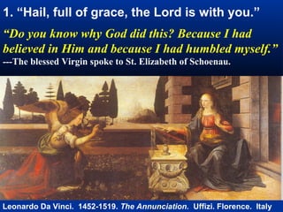 1. “Hail, full of grace, the Lord is with you.”
“Do you know why God did this? Because I had
believed in Him and because I had humbled myself.”
---The blessed Virgin spoke to St. Elizabeth of Schoenau.




Leonardo Da Vinci. 1452-1519. The Annunciation. Uffizi. Florence. Italy
 