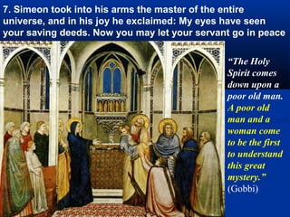 7. Simeon took into his arms the master of the entire
universe, and in his joy he exclaimed: My eyes have seen
your saving deeds. Now you may let your servant go in peace

                                              “The Holy
                                              Spirit comes
                                              down upon a
                                              poor old man.
                                              A poor old
                                              man and a
                                              woman come
                                              to be the first
                                              to understand
                                              this great
                                              mystery.”
                                              (Gobbi)
 