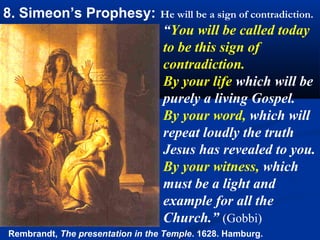 8. Simeon’s Prophesy:             He will be a sign of contradiction.
                                  “You will be called today
                                  to be this sign of
                                  contradiction.
                                  By your life which will be
                                  purely a living Gospel.
                                  By your word, which will
                                  repeat loudly the truth
                                  Jesus has revealed to you.
                                  By your witness, which
                                  must be a light and
                                  example for all the
                                      .

                                  Church.” (Gobbi)
Rembrandt, The presentation in the Temple. 1628. Hamburg.
 