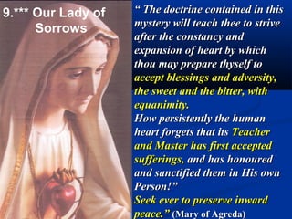 9.*** Our Lady of   “ The doctrine contained in this
                    mystery will teach thee to strive
      Sorrows
                    after the constancy and
                    expansion of heart by which
                    thou may prepare thyself to
                    accept blessings and adversity,
                    the sweet and the bitter, with
                    equanimity.
                    How persistently the human
                    heart forgets that its Teacher
                    and Master has first accepted
                    sufferings, and has honoured
                    and sanctified them in His own
                    Person!”
                    Seek ever to preserve inward
                    peace.” (Mary of Agreda)
 