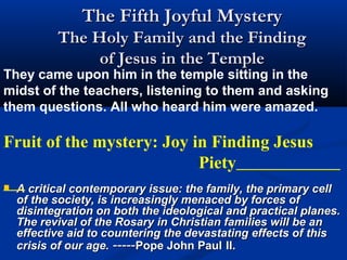 The Fifth Joyful Mystery
           The Holy Family and the Finding
                of Jesus in the Temple
They came upon him in the temple sitting in the
midst of the teachers, listening to them and asking
them questions. All who heard him were amazed.

Fruit of the mystery: Joy in Finding Jesus
                           Piety
   A critical contemporary issue: the family, the primary cell
    of the society, is increasingly menaced by forces of
    disintegration on both the ideological and practical planes.
    The revival of the Rosary in Christian families will be an
    effective aid to countering the devastating effects of this
    crisis of our age. -----Pope John Paul II.
 