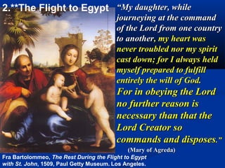 2.**The Flight to Egypt “My daughter, while
                                         journeying at the command
                                         of the Lord from one country
                                         to another, my heart was
                                         never troubled nor my spirit
                                         cast down; for I always held
                                         myself prepared to fulfill
                                         entirely the will of God.
                                         For in obeying the Lord
                                         no further reason is
                                         necessary than that the
                                         Lord Creator so
                                         commands and disposes.”
                                             (Mary of Agreda)
Fra Bartolommeo, The Rest During the Flight to Egypt
with St. John, 1509, Paul Getty Museum. Los Angeles.
 