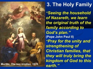 3. The Holy Family
                                    “Seeing the household
                                    of Nazareth, we learn
                                    the original truth of the
                                    family according to
                                    God’s plan.”
                                    (Pope John Paul II)
                                    “Pray for the unity and
                                    strengthening of
                                    Christian families, that
                                    they will truly bring the
                                    kingdom of God to this
Murillo, The two trinities, 1675.
                                    earth.”
 