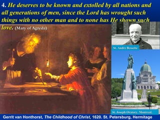 4. He deserves to be known and extolled by all nations and
all generations of men, since the Lord has wrought such
things with no other man and to none has He shown such
love. (Mary of Agreda)


                                                         St. Andre Bessette




                                                         St. Joseph Oratory. Montreal.
Gerrit van Honthorst, The Childhood of Christ, 1620. St. Petersburg, Hermitage
 