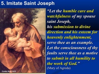 5. Imitate Saint Joseph
                   “Let the humble care and
                   watchfulness of my spouse
                   saint Joseph,
                   his submission to divine
                   direction and his esteem for
                   heavenly enlightenment,
                   serve thee as an example.
                   Let the consciousness of thy
                   faults serve thee as a motive
                   to submit in all humility to
                   the work of God.”
                   (Mary of Agreda)
 