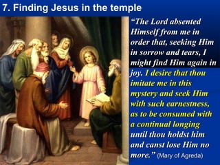 7. Finding Jesus in the temple
                           “The Lord absented
                           Himself from me in
                           order that, seeking Him
                           in sorrow and tears, I
                           might find Him again in
                           joy. I desire that thou
                           imitate me in this
                           mystery and seek Him
                           with such earnestness,
                           as to be consumed with
                           a continual longing
                           until thou holdst him
                           and canst lose Him no
                           more.” (Mary of Agreda)
 