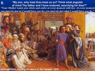 9.        “My son, why hast thou treat us so? Think what anguish
          of mind Thy father and I have endured, searching for thee?”
“Your Mother wants you whole and entire at every moment with her. At every moment
you must be just as I would have you be; you must do just what I would have you do.”
(Gobbi)




Holman Hunt, Finding of Jesus in the Temple. 1854.
 