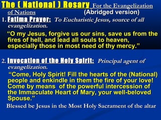 The ( National ) Rosary            For the Evangelization
   of Nations                   (Abridged version)
1. Fatima Prayer: To Eucharistic Jesus, source of all
   evangelization.
   “O my Jesus, forgive us our sins, save us from the
   fires of hell, and lead all souls to heaven,
   especially those in most need of thy mercy.”

2. Invocation of the Holy Spirit: Principal agent of
   evangelization.
   “Come, Holy Spirit! Fill the hearts of the (National)
   people and enkindle in them the fire of your love!
   Come by means of the powerful intercession of
   the Immaculate Heart of Mary, your well-beloved
   Spouse.”
  Blessed be Jesus in the Most Holy Sacrament of the altar
 