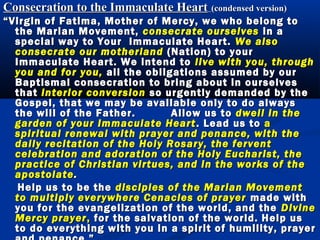 Consecration to the Immaculate Heart (condensed version)
“ Virgin of Fatima, Mother of Mercy, we who belong to
   the Marian Movement, consecrate ourselves in a
   special way to Your Immaculate Heart. We also
   consecrate our motherland (Nation) to your
   Immaculate Heart. We intend to live with you, through
   you and for you, all the obligations assumed by our
   Baptismal consecration to bring about in ourselves
   that interior conversion so urgently demanded by the
   Gospel, that we may be available only to do always
   the will of the Father.       Allow us to dwell in the
   garden of your Immaculate Heart . Lead us to a
   spiritual renewal with prayer and penance, with the
   daily recitation of the Holy Rosary, the fervent
   celebration and adoration of the Holy Eucharist, the
   practice of Christian virtues, and in the works of the
   apostolate .
    Help us to be the disciples of the Marian Movement
   to multiply everywhere Cenacles of prayer made with
   you for the evangelization of the world, and the Divine
   Mercy prayer , for the salvation of the world. Help us
   to do everything with you in a spirit of humility, prayer
 