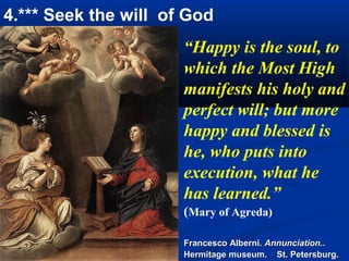 4.*** Seek the will of God
                      “Happy is the soul, to
                      which the Most High
                      manifests his holy and
                      perfect will; but more
                      happy and blessed is
                      he, who puts into
                      execution, what he
                      has learned.”
                      (Mary of Agreda)

                      Francesco Alberni. Annunciation..
                      Hermitage museum. St. Petersburg.
 