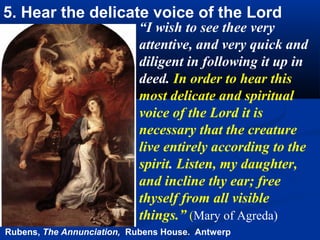5. Hear the delicate voice of the Lord
                           “I wish to see thee very
                           attentive, and very quick and
                           diligent in following it up in
                           deed. In order to hear this
                           most delicate and spiritual
                           voice of the Lord it is
                           necessary that the creature
                           live entirely according to the
                           spirit. Listen, my daughter,
                           and incline thy ear; free
                           thyself from all visible
                           things.” (Mary of Agreda)
Rubens, The Annunciation, Rubens House. Antwerp
 